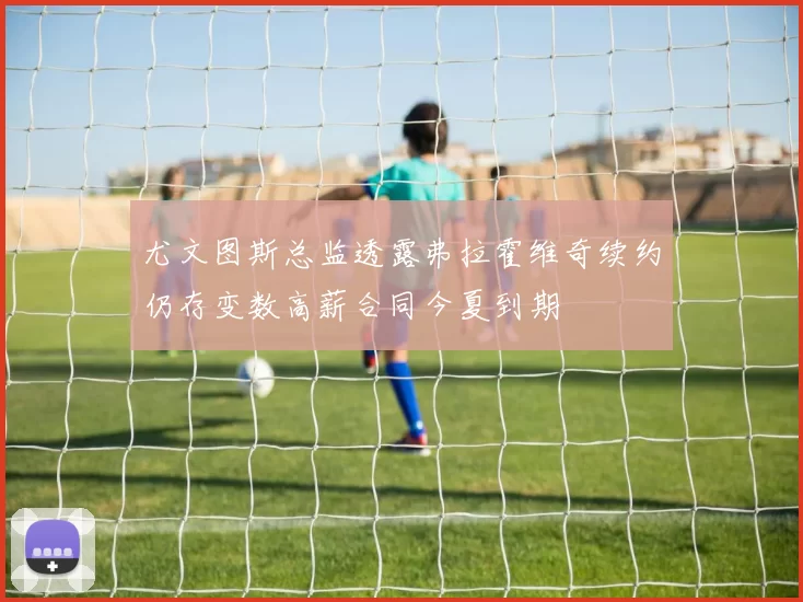 尤文图斯总监透露弗拉霍维奇续约仍存变数高薪合同今夏到期