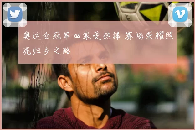 奥运会冠军回家受热捧 赛场荣耀照亮归乡之路