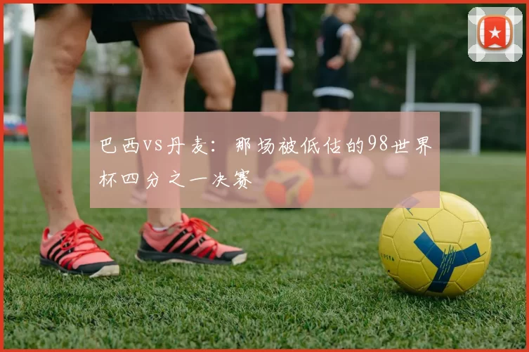 巴西vs丹麦:那场被低估的98世界杯四分之一决赛
