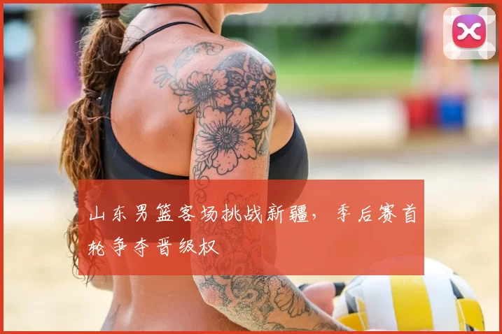 山东男篮客场挑战新疆，季后赛首轮争夺晋级权