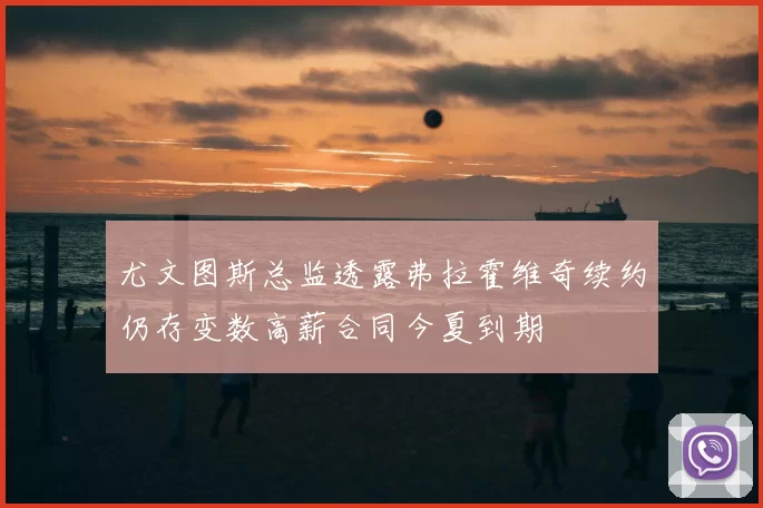 尤文图斯总监透露弗拉霍维奇续约仍存变数高薪合同今夏到期