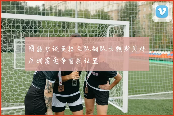 图赫尔谈英格兰队副队长赖斯贝林厄姆需竞争首发位置