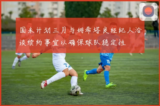 国米计划三月与姆希塔良经纪人洽谈续约事宜以确保球队稳定性