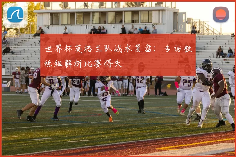 世界杯英格兰队战术复盘:专访教练组解析比赛得失