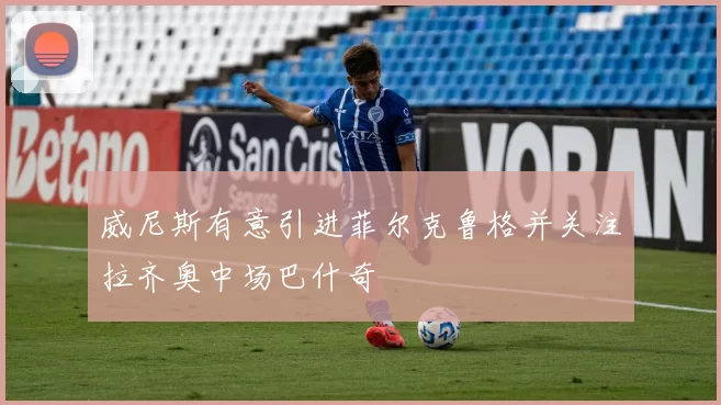 威尼斯有意引进菲尔克鲁格并关注拉齐奥中场巴什奇