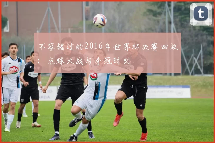 不容错过的2016年世界杯决赛回放:点球大战与夺冠时刻