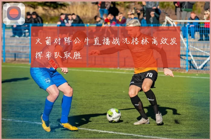 火箭对阵公牛直播战况格林高效发挥率队取胜