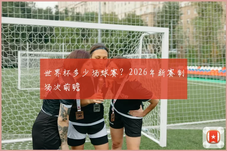 世界杯多少场球赛?2026年新赛制场次前瞻