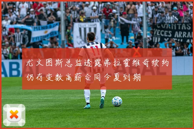 尤文图斯总监透露弗拉霍维奇续约仍存变数高薪合同今夏到期