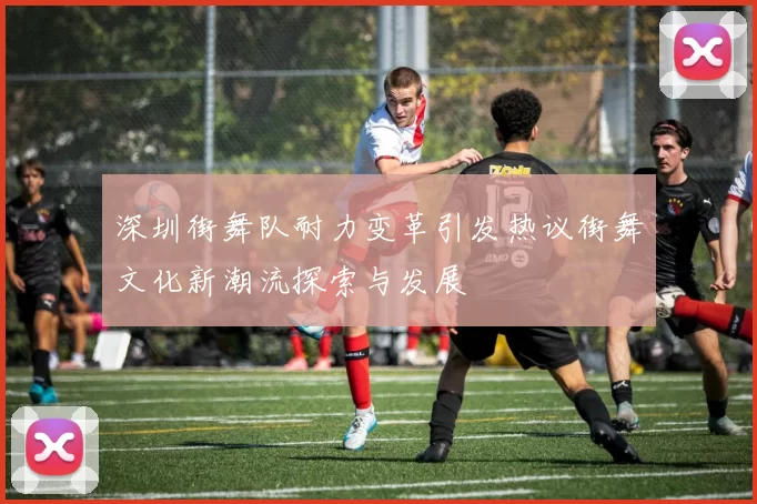 深圳街舞队耐力变革引发热议街舞文化新潮流探索与发展