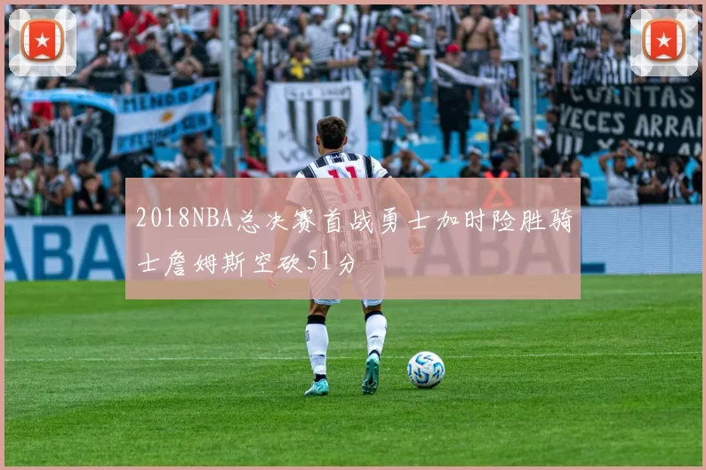 2018NBA总决赛首战勇士加时险胜骑士詹姆斯空砍51分