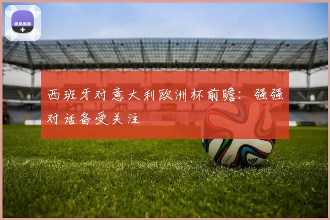 西班牙对意大利欧洲杯前瞻：强强对话备受关注
