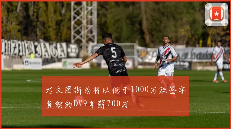 尤文图斯或将以低于1000万欧签字费续约DV9年薪700万