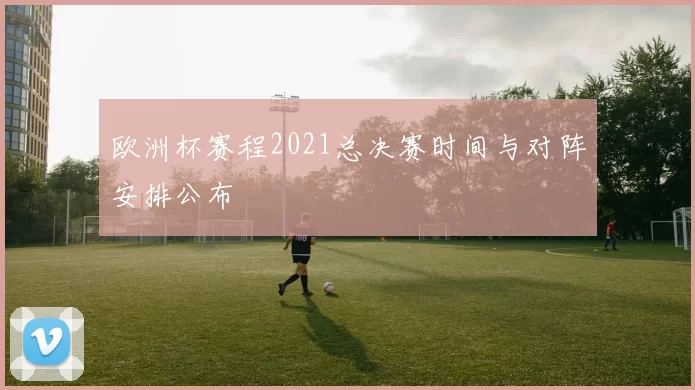 欧洲杯赛程2021总决赛时间与对阵安排公布
