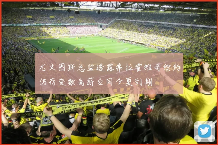 尤文图斯总监透露弗拉霍维奇续约仍存变数高薪合同今夏到期