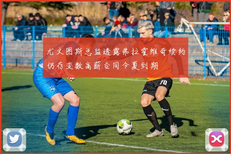 尤文图斯总监透露弗拉霍维奇续约仍存变数高薪合同今夏到期