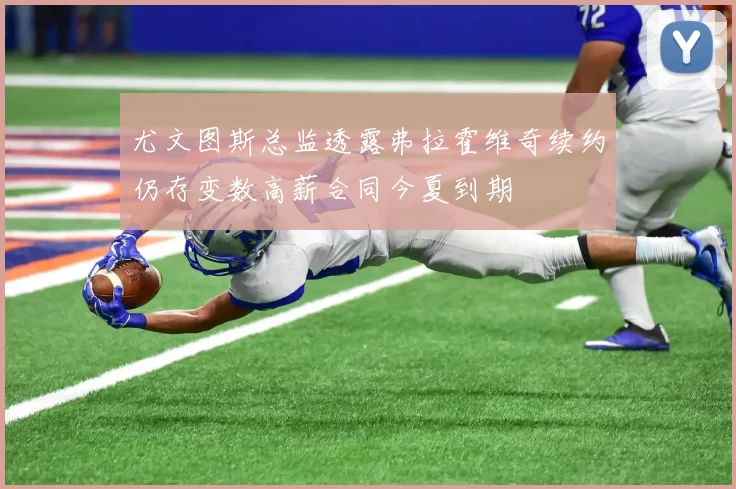 尤文图斯总监透露弗拉霍维奇续约仍存变数高薪合同今夏到期