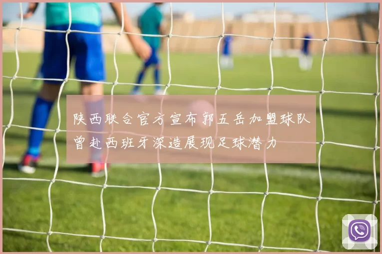 陕西联合官方宣布郭五岳加盟球队曾赴西班牙深造展现足球潜力