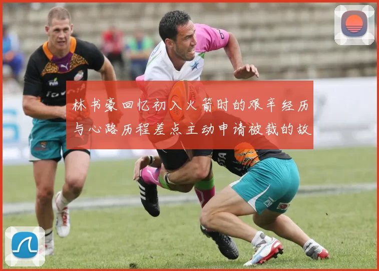 林书豪回忆初入火箭时的艰辛经历与心路历程差点主动申请被裁的故事