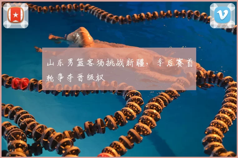 山东男篮客场挑战新疆，季后赛首轮争夺晋级权