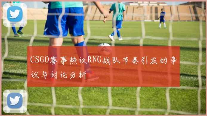CSGO赛事热议RNG战队节奏引发的争议与讨论分析