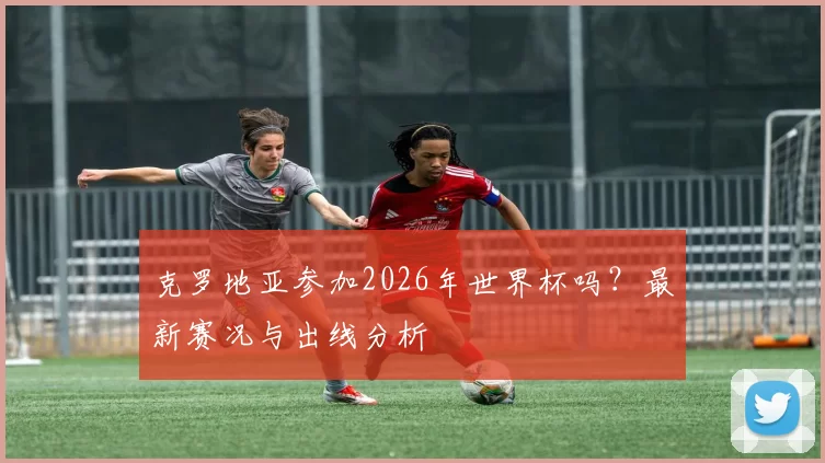 克罗地亚参加2026年世界杯吗?最新赛况与出线分析