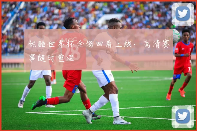 优酷世界杯全场回看上线,高清赛事随时重温