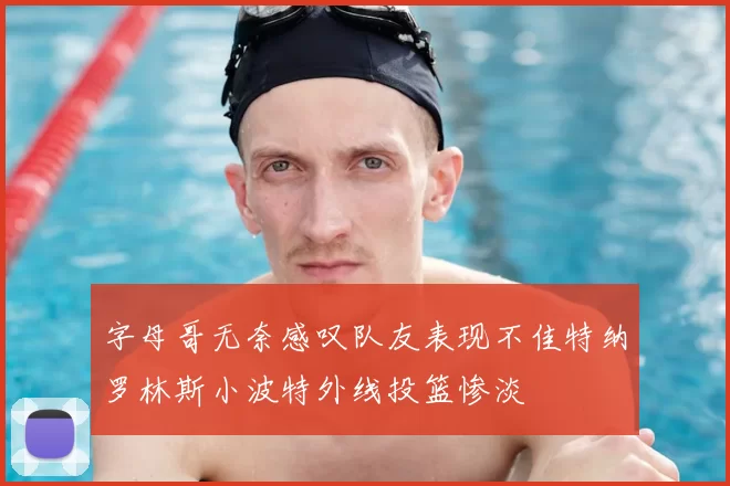 字母哥无奈感叹队友表现不佳特纳罗林斯小波特外线投篮惨淡