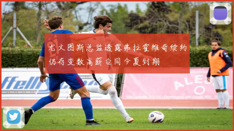 尤文图斯总监透露弗拉霍维奇续约仍存变数高薪合同今夏到期