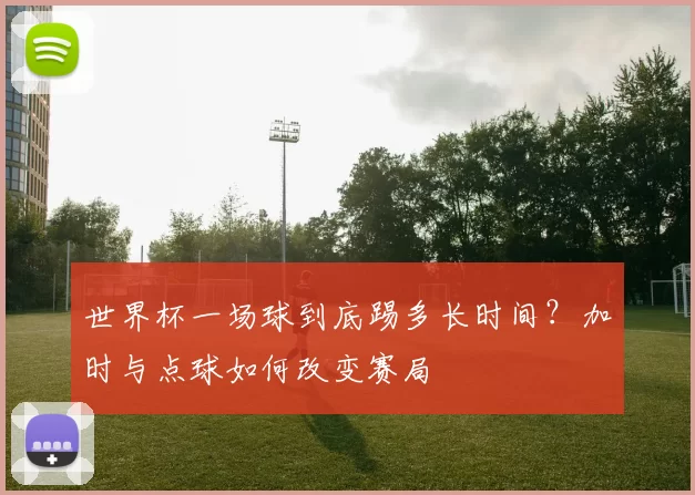 世界杯一场球到底踢多长时间?加时与点球如何改变赛局