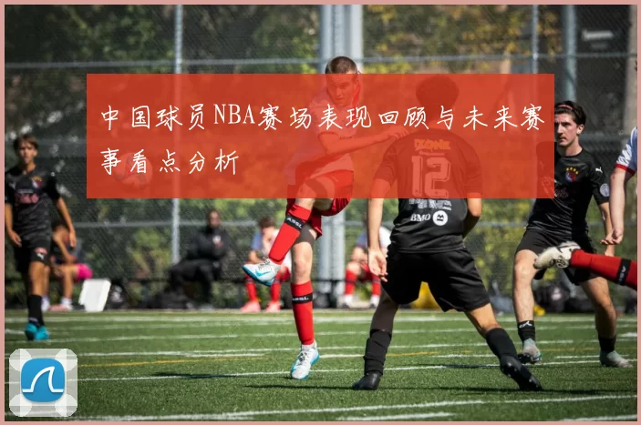 中国球员NBA赛场表现回顾与未来赛事看点分析