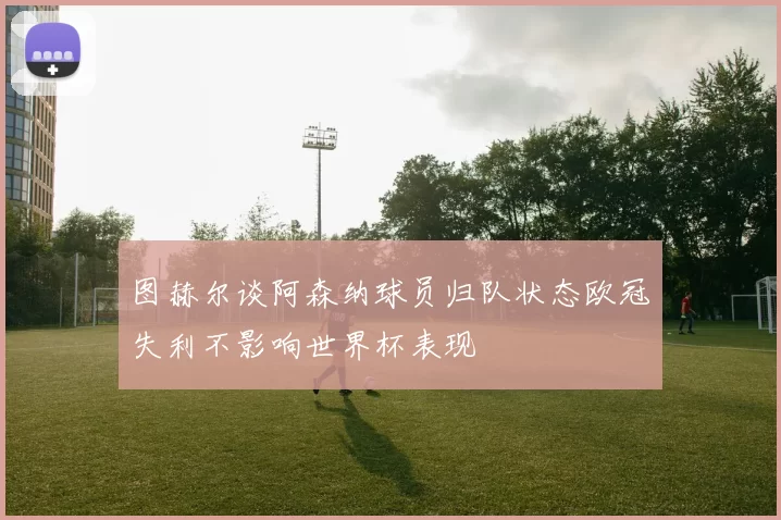 图赫尔谈阿森纳球员归队状态欧冠失利不影响世界杯表现