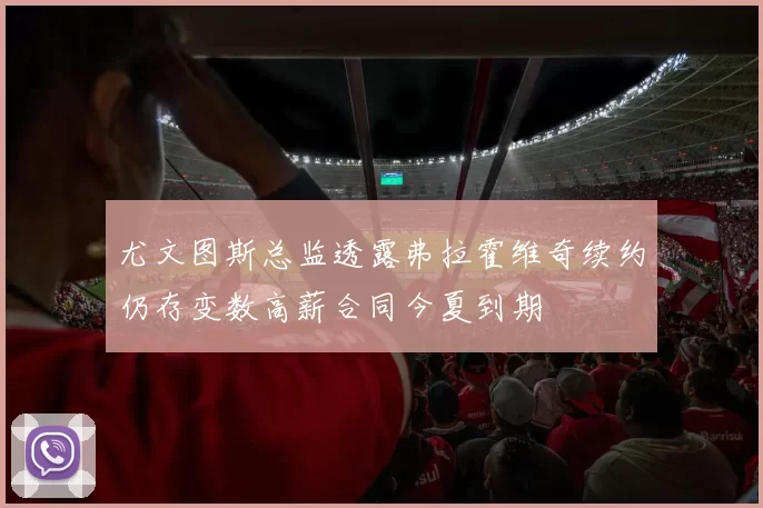 尤文图斯总监透露弗拉霍维奇续约仍存变数高薪合同今夏到期