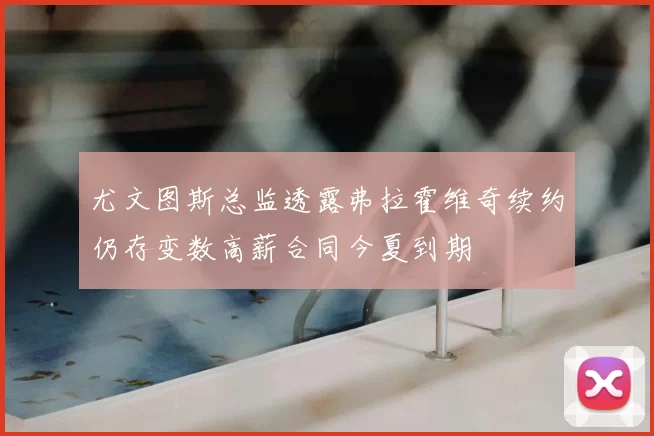 尤文图斯总监透露弗拉霍维奇续约仍存变数高薪合同今夏到期