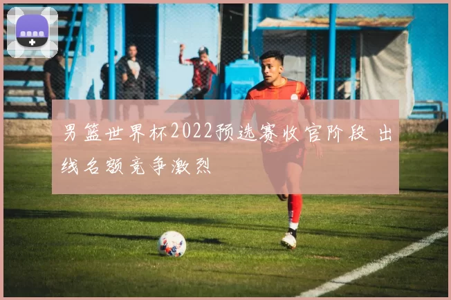 男篮世界杯2022预选赛收官阶段 出线名额竞争激烈