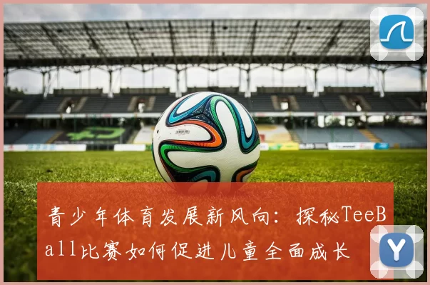 青少年体育发展新风向：探秘TeeBall比赛如何促进儿童全面成长
