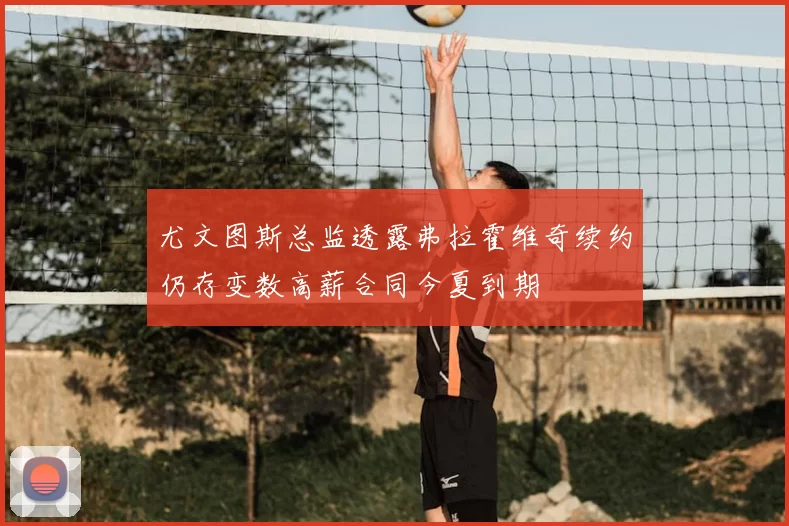 尤文图斯总监透露弗拉霍维奇续约仍存变数高薪合同今夏到期