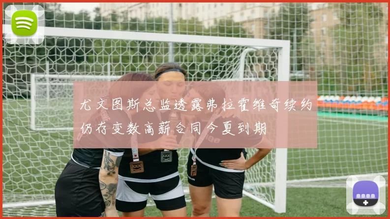 尤文图斯总监透露弗拉霍维奇续约仍存变数高薪合同今夏到期
