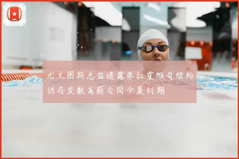 尤文图斯总监透露弗拉霍维奇续约仍存变数高薪合同今夏到期