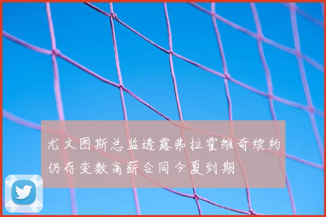尤文图斯总监透露弗拉霍维奇续约仍存变数高薪合同今夏到期