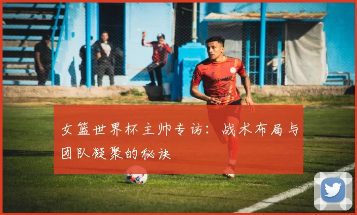 女篮世界杯主帅专访:战术布局与团队凝聚的秘诀
