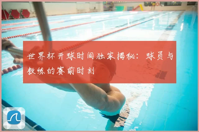 世界杯开球时间独家揭秘:球员与教练的赛前时刻