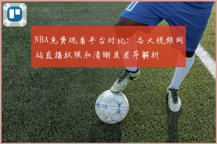 NBA免费观看平台对比：各大视频网站直播权限和清晰度差异解析