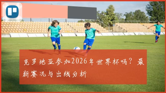 克罗地亚参加2026年世界杯吗?最新赛况与出线分析