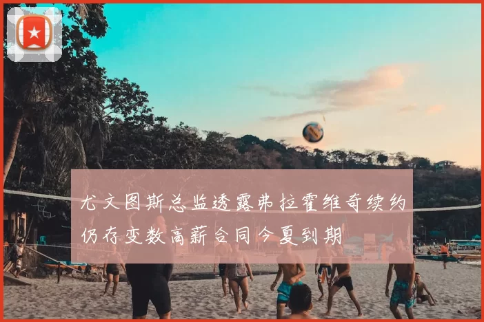 尤文图斯总监透露弗拉霍维奇续约仍存变数高薪合同今夏到期