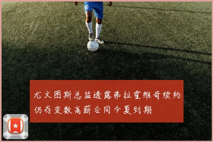 尤文图斯总监透露弗拉霍维奇续约仍存变数高薪合同今夏到期