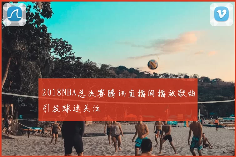 2018NBA总决赛腾讯直播间播放歌曲引发球迷关注