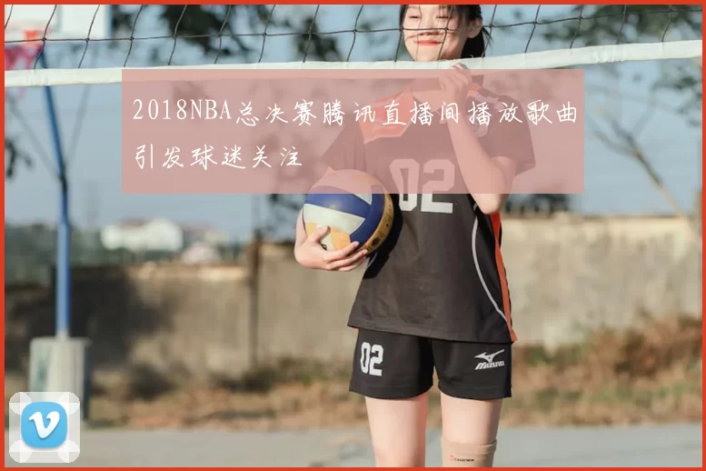 2018NBA总决赛腾讯直播间播放歌曲引发球迷关注