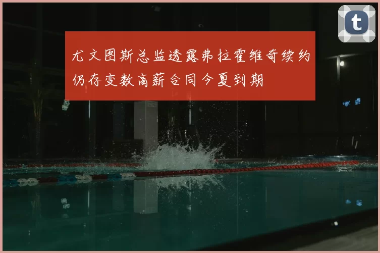 尤文图斯总监透露弗拉霍维奇续约仍存变数高薪合同今夏到期