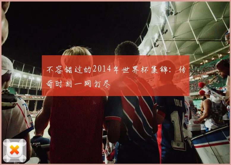 不容错过的2014年世界杯集锦:传奇时刻一网打尽